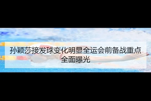 孙颖莎接发球变化明显全运会前备战重点全面曝光